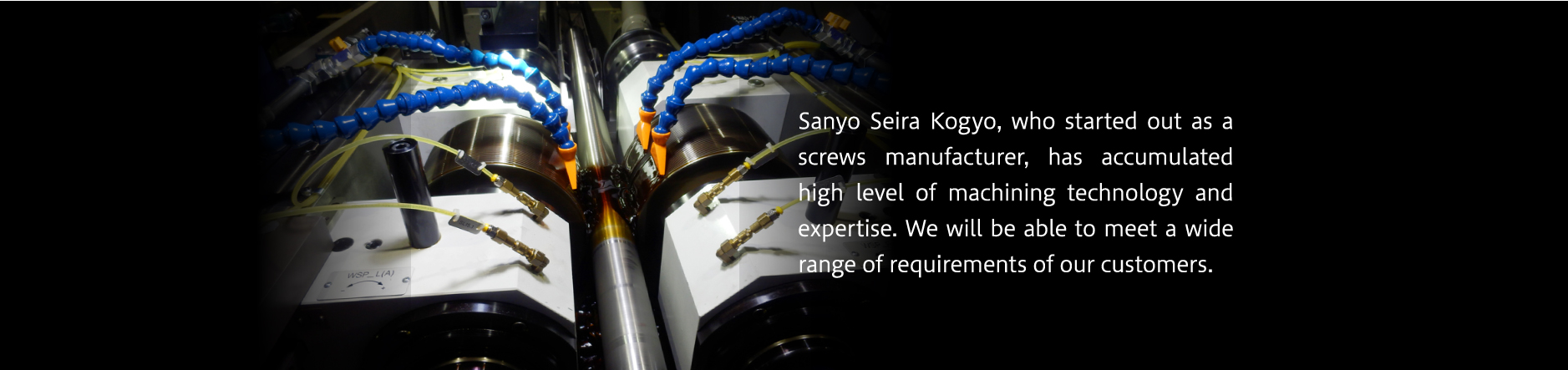 Sanyo Seira Kogyo, who started out as a screws manufacture, has accumulated high level of machining technology and expertise. We will be able to meet a wide range of requirements of our customers.